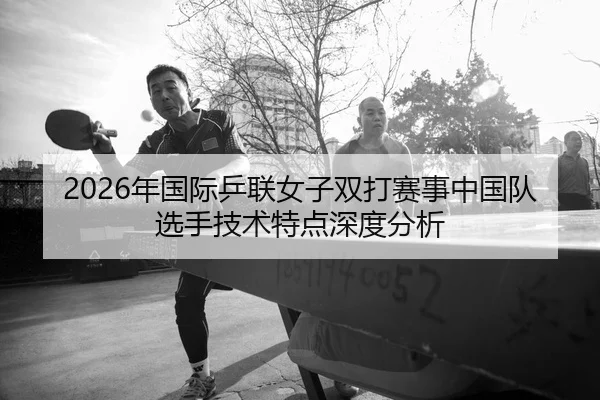 2026年国际乒联女子双打赛事中国队选手技术特点深度分析