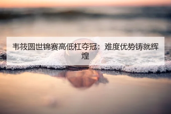 韦筱圆世锦赛高低杠夺冠：难度优势铸就辉煌