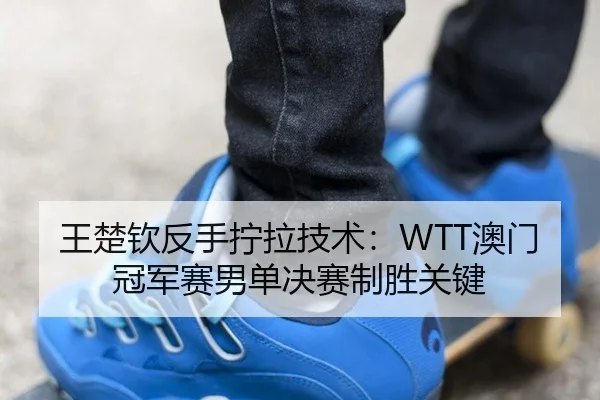 王楚钦反手拧拉技术：WTT澳门冠军赛男单决赛制胜关键