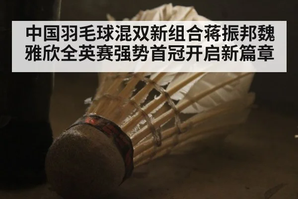 中国羽毛球混双新组合蒋振邦魏雅欣全英赛强势首冠开启新篇章